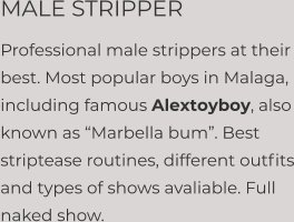 MALE STRIPPER Professional male strippers at their best. Most popular boys in Malaga, including famous Alextoyboy, also known as “Marbella bum”. Best striptease routines, different outfits and types of shows avaliable. Full naked show.